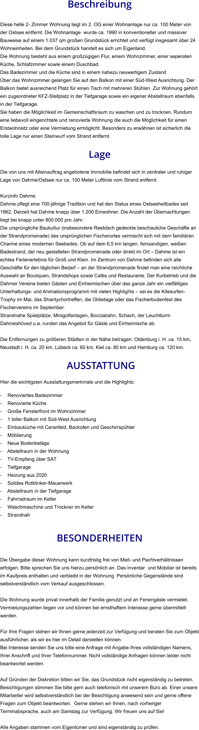Beschreibung  Diese helle 2- Zimmer Wohnung liegt im 2. OG einer Wohnanlage nur ca. 100 Meter von der Ostsee entfernt. Die Wohnanlage  wurde ca. 1990 in konventioneller und massiver Bauweise auf einem 1.037 qm großen Grundstück errichtet und verfügt insgesamt über 24  Wohneinheiten. Bei dem Grundstück handelt es sich um Eigenland.  Die Wohnung besteht aus einem großzügigen Flur, einem Wohnzimmer, einer seperaten Küche, Schlafzimmer sowie einem Duschbad. Das Badezimmer und die Küche sind in einem nahezu neuwertigem Zustand Über das Wohnzimmer gelangen Sie auf den Balkon mit einer Süd-West Ausrichtung. Der Balkon bietet ausreichend Platz für einen Tisch mit mehreren Stühlen. Zur Wohnung gehört ein zugeordneter KFZ-Stellplatz in der Tiefgarage sowie ein eigener Abstellraum ebenfalls in der Tiefgarage. Sie haben die Möglichkeit im Gemeinschatfsraum zu waschen und zu trocknen. Rundum eine liebevoll eingerichtete und renovierte Wohnung die auch die Möglichkeit für einen Erstwohnsitz oder eine Vermietung ermöglicht. Besonders zu erwähnen ist sicherlich die tolle Lage nur einen Steinwurf vom Strand entfernt.  Lage  Die von uns mit Alleinauftrag angebotene Immobilie befindet sich in zentraler und ruhiger Lage von Dahme/Ostsee nur ca. 100 Meter Luftlinie vom Strand entfernt.  Kurzinfo Dahme: Dahme pflegt eine 700-jährige Tradition und hat den Status eines Ostseeheilbades seit 1962. Derzeit hat Dahme knapp über 1.200 Einwohner. Die Anzahl der Übernachtungen liegt bei knapp unter 800.000 pro Jahr. Die ursprüngliche Baukultur (insbesondere Reetdach gedeckte beschauliche Geschäfte an der Strandpromenade) des ursprünglichen Fischerortes vermischt sich mit dem familiären Charme eines modernen Seebades. Ob auf dem 6,5 km langen, feinsandigen, weißen Badestrand, der neu gestalteten Strandpromenade oder direkt im Ort – Dahme ist ein echtes Ferienerlebnis für Groß und Klein. Im Zentrum von Dahme befinden sich alle Geschäfte für den täglichen Bedarf – an der Strandpromenade findet man eine reichliche Auswahl an Boutiquen, Strandshops sowie Cafés und Restaurants. Der Kurbetrieb und die Dahmer Vereine bieten Gästen und Einheimischen über das ganze Jahr ein vielfältiges Unterhaltungs- und Animationsprogramm mit vielen Highlights – sei es die Kitesurfen-Trophy im Mai, das Shantychortreffen, die Oldietage oder das Fischerbudenfest des Fischervereins im September. Strandnahe Spielplätze, Minigolfanlagen, Bocciabahn, Schach, der Leuchtturm Dahmeshöved u.a. runden das Angebot für Gäste und Einheimische ab.  Die Entfernungen zu größeren Städten in der Nähe betragen: Oldenburg i. H. ca. 15 km, Neustadt i. H. ca. 20 km, Lübeck ca. 60 km, Kiel ca. 80 km und Hamburg ca. 120 km.   AUSSTATTUNG Hier die wichtigsten Ausstattungsmerkmale und die Highlights:  - Renoviertes Badezimmer - Renovierte Küche - Große Fensterfront im Wohnzimmer - 1 toller Balkon mit Süd-West Ausrichtung - Einbauküche mit Ceranfeld, Backofen und Geschirrspühler - Möblierung - Neue Bodenbeläge - Abstellraum in der Wohnung - TV-Empfang über SAT - Tiefgarage - Heizung aus 2020 - Solides Rotklinker-Mauerwerk - Abstellraum in der Tiefgarage - Fahrradraum im Keller - Waschmaschine und Trockner im Keller - Strandnah   BESONDERHEITEN  Die Übergabe dieser Wohnung kann kurzfristig frei von Miet- und Pachtverhältnissen erfolgen. Bitte sprechen Sie uns hierzu persönlich an. Das Inventar  und Mobiliar ist bereits im Kaufpreis enthalten und verbleibt in der Wohnung. Persönliche Gegenstände sind selbstverständlich vom Verkauf ausgeschlossen.  Die Wohnung wurde privat innerhalb der Familie genutzt und an Feriengäste vermietet. Vermietungszahlen liegen vor und können bei ernsthaftem Interesse gerne übermittelt werden.  Für Ihre Fragen stehen wir Ihnen gerne jederzeit zur Verfügung und beraten Sie zum Objekt ausführlicher, als wir es hier im Detail darstellen können. Bei Interesse senden Sie uns bitte eine Anfrage mit Angabe Ihres vollständigen Namens, Ihrer Anschrift und Ihrer Telefonnummer. Nicht vollständige Anfragen können leider nicht beantwortet werden.  Auf Gründen der Diskretion bitten wir Sie, das Grundstück nicht eigenständig zu betreten. Besichtigungen stimmen Sie bitte gern auch telefonisch mit unserem Büro ab. Einer unsere Mitarbeiter wird selbstverständlich bei der Besichtigung anwesend sein und gerne offene Fragen zum Objekt beantworten.  Gerne stehen wir Ihnen, nach vorheriger Terminabsprache, auch am Samstag zur Verfügung. Wir freuen uns auf Sie!  Alle Angaben stammen vom Eigentümer und sind eigenständig zu prüfen.