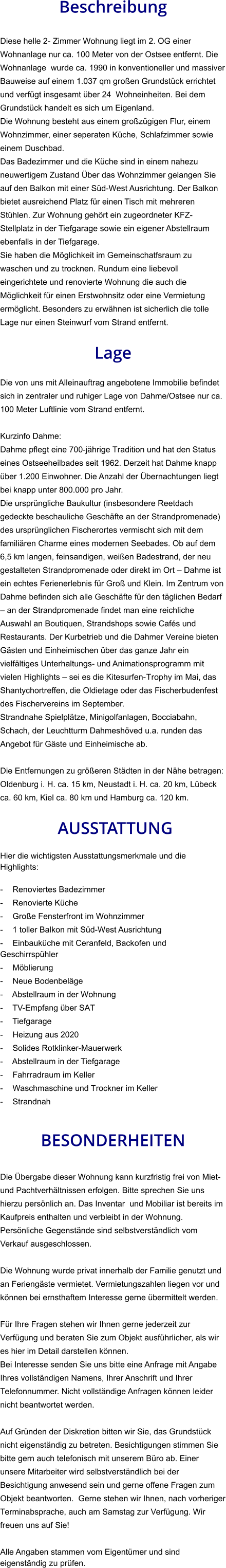 Beschreibung  Diese helle 2- Zimmer Wohnung liegt im 2. OG einer Wohnanlage nur ca. 100 Meter von der Ostsee entfernt. Die Wohnanlage  wurde ca. 1990 in konventioneller und massiver Bauweise auf einem 1.037 qm großen Grundstück errichtet und verfügt insgesamt über 24  Wohneinheiten. Bei dem Grundstück handelt es sich um Eigenland.  Die Wohnung besteht aus einem großzügigen Flur, einem Wohnzimmer, einer seperaten Küche, Schlafzimmer sowie einem Duschbad. Das Badezimmer und die Küche sind in einem nahezu neuwertigem Zustand Über das Wohnzimmer gelangen Sie auf den Balkon mit einer Süd-West Ausrichtung. Der Balkon bietet ausreichend Platz für einen Tisch mit mehreren Stühlen. Zur Wohnung gehört ein zugeordneter KFZ-Stellplatz in der Tiefgarage sowie ein eigener Abstellraum ebenfalls in der Tiefgarage. Sie haben die Möglichkeit im Gemeinschatfsraum zu waschen und zu trocknen. Rundum eine liebevoll eingerichtete und renovierte Wohnung die auch die Möglichkeit für einen Erstwohnsitz oder eine Vermietung ermöglicht. Besonders zu erwähnen ist sicherlich die tolle Lage nur einen Steinwurf vom Strand entfernt.  Lage  Die von uns mit Alleinauftrag angebotene Immobilie befindet sich in zentraler und ruhiger Lage von Dahme/Ostsee nur ca. 100 Meter Luftlinie vom Strand entfernt.  Kurzinfo Dahme: Dahme pflegt eine 700-jährige Tradition und hat den Status eines Ostseeheilbades seit 1962. Derzeit hat Dahme knapp über 1.200 Einwohner. Die Anzahl der Übernachtungen liegt bei knapp unter 800.000 pro Jahr. Die ursprüngliche Baukultur (insbesondere Reetdach gedeckte beschauliche Geschäfte an der Strandpromenade) des ursprünglichen Fischerortes vermischt sich mit dem familiären Charme eines modernen Seebades. Ob auf dem 6,5 km langen, feinsandigen, weißen Badestrand, der neu gestalteten Strandpromenade oder direkt im Ort – Dahme ist ein echtes Ferienerlebnis für Groß und Klein. Im Zentrum von Dahme befinden sich alle Geschäfte für den täglichen Bedarf – an der Strandpromenade findet man eine reichliche Auswahl an Boutiquen, Strandshops sowie Cafés und Restaurants. Der Kurbetrieb und die Dahmer Vereine bieten Gästen und Einheimischen über das ganze Jahr ein vielfältiges Unterhaltungs- und Animationsprogramm mit vielen Highlights – sei es die Kitesurfen-Trophy im Mai, das Shantychortreffen, die Oldietage oder das Fischerbudenfest des Fischervereins im September. Strandnahe Spielplätze, Minigolfanlagen, Bocciabahn, Schach, der Leuchtturm Dahmeshöved u.a. runden das Angebot für Gäste und Einheimische ab.  Die Entfernungen zu größeren Städten in der Nähe betragen: Oldenburg i. H. ca. 15 km, Neustadt i. H. ca. 20 km, Lübeck ca. 60 km, Kiel ca. 80 km und Hamburg ca. 120 km.   AUSSTATTUNG Hier die wichtigsten Ausstattungsmerkmale und die Highlights:  - Renoviertes Badezimmer - Renovierte Küche - Große Fensterfront im Wohnzimmer - 1 toller Balkon mit Süd-West Ausrichtung - Einbauküche mit Ceranfeld, Backofen und Geschirrspühler - Möblierung - Neue Bodenbeläge - Abstellraum in der Wohnung - TV-Empfang über SAT - Tiefgarage - Heizung aus 2020 - Solides Rotklinker-Mauerwerk - Abstellraum in der Tiefgarage - Fahrradraum im Keller - Waschmaschine und Trockner im Keller - Strandnah   BESONDERHEITEN  Die Übergabe dieser Wohnung kann kurzfristig frei von Miet- und Pachtverhältnissen erfolgen. Bitte sprechen Sie uns hierzu persönlich an. Das Inventar  und Mobiliar ist bereits im Kaufpreis enthalten und verbleibt in der Wohnung. Persönliche Gegenstände sind selbstverständlich vom Verkauf ausgeschlossen.  Die Wohnung wurde privat innerhalb der Familie genutzt und an Feriengäste vermietet. Vermietungszahlen liegen vor und können bei ernsthaftem Interesse gerne übermittelt werden.  Für Ihre Fragen stehen wir Ihnen gerne jederzeit zur Verfügung und beraten Sie zum Objekt ausführlicher, als wir es hier im Detail darstellen können. Bei Interesse senden Sie uns bitte eine Anfrage mit Angabe Ihres vollständigen Namens, Ihrer Anschrift und Ihrer Telefonnummer. Nicht vollständige Anfragen können leider nicht beantwortet werden.  Auf Gründen der Diskretion bitten wir Sie, das Grundstück nicht eigenständig zu betreten. Besichtigungen stimmen Sie bitte gern auch telefonisch mit unserem Büro ab. Einer unsere Mitarbeiter wird selbstverständlich bei der Besichtigung anwesend sein und gerne offene Fragen zum Objekt beantworten.  Gerne stehen wir Ihnen, nach vorheriger Terminabsprache, auch am Samstag zur Verfügung. Wir freuen uns auf Sie!  Alle Angaben stammen vom Eigentümer und sind eigenständig zu prüfen.