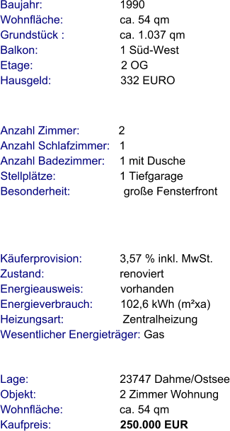 Lage:                             23747 Dahme/Ostsee Objekt:                           2 Zimmer Wohnung Wohnfläche:                  ca. 54 qm Kaufpreis:                      250.000 EUR Anzahl Zimmer:            2 Anzahl Schlafzimmer:   1  Anzahl Badezimmer:     1 mit Dusche   Stellplätze:                     1 Tiefgarage Besonderheit:                 große Fensterfront Baujahr:                         1990 Wohnfläche:                  ca. 54 qm Grundstück :                 ca. 1.037 qm Balkon:                          1 Süd-West Etage:                            2 OG Hausgeld:                      332 EURO    Käuferprovision:            3,57 % inkl. MwSt. Zustand:                        renoviert Energieausweis:            vorhanden Energieverbrauch:         102,6 kWh (m²xa) Heizungsart:                   Zentralheizung Wesentlicher Energieträger: Gas